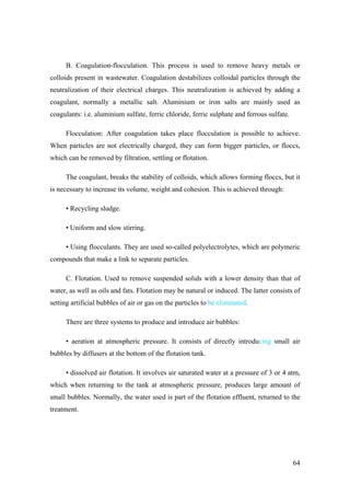 B. Coagulation-flocculation. This process is used to remove heavy metals or
colloids present in wastewater. Coagulation destabilizes colloidal particles through the
neutralization of their electrical charges. This neutralization is achieved by adding a
coagulant, normally a metallic salt. Aluminium or iron salts are mainly used as
coagulants: i.e. aluminium sulfate, ferric chloride, ferric sulphate and ferrous sulfate.

      Flocculation: After coagulation takes place flocculation is possible to achieve.
When particles are not electrically charged, they can form bigger particles, or floccs,
which can be removed by filtration, settling or flotation.

      The coagulant, breaks the stability of colloids, which allows forming floccs, but it
is necessary to increase its volume, weight and cohesion. This is achieved through:

      • Recycling sludge.

      • Uniform and slow stirring.

      • Using flocculants. They are used so-called polyelectrolytes, which are polymeric
compounds that make a link to separate particles.

      C. Flotation. Used to remove suspended solids with a lower density than that of
water, as well as oils and fats. Flotation may be natural or induced. The latter consists of
setting artificial bubbles of air or gas on the particles to be eliminated.

      There are three systems to produce and introduce air bubbles:

      • aeration at atmospheric pressure. It consists of directly introducing small air
bubbles by diffusers at the bottom of the flotation tank.

      • dissolved air flotation. It involves air saturated water at a pressure of 3 or 4 atm,
which when returning to the tank at atmospheric pressure, produces large amount of
small bubbles. Normally, the water used is part of the flotation effluent, returned to the
treatment.




                                                                                            64
 