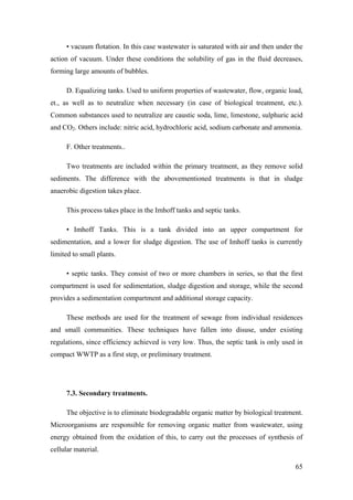 • vacuum flotation. In this case wastewater is saturated with air and then under the
action of vacuum. Under these conditions the solubility of gas in the fluid decreases,
forming large amounts of bubbles.

     D. Equalizing tanks. Used to uniform properties of wastewater, flow, organic load,
et., as well as to neutralize when necessary (in case of biological treatment, etc.).
Common substances used to neutralize are caustic soda, lime, limestone, sulphuric acid
and CO2. Others include: nitric acid, hydrochloric acid, sodium carbonate and ammonia.

     F. Other treatments..

     Two treatments are included within the primary treatment, as they remove solid
sediments. The difference with the abovementioned treatments is that in sludge
anaerobic digestion takes place.

     This process takes place in the Imhoff tanks and septic tanks.

     • Imhoff Tanks. This is a tank divided into an upper compartment for
sedimentation, and a lower for sludge digestion. The use of Imhoff tanks is currently
limited to small plants.

     • septic tanks. They consist of two or more chambers in series, so that the first
compartment is used for sedimentation, sludge digestion and storage, while the second
provides a sedimentation compartment and additional storage capacity.

     These methods are used for the treatment of sewage from individual residences
and small communities. These techniques have fallen into disuse, under existing
regulations, since efficiency achieved is very low. Thus, the septic tank is only used in
compact WWTP as a first step, or preliminary treatment.




     7.3. Secondary treatments.

     The objective is to eliminate biodegradable organic matter by biological treatment.
Microorganisms are responsible for removing organic matter from wastewater, using
energy obtained from the oxidation of this, to carry out the processes of synthesis of
cellular material.

                                                                                      65
 