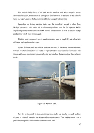 The settled sludge is recycled back to the aeration tank where organic matter
stabilization occurs, to maintain an appropriate concentration of bacteria in the aeration
tank, and a part, excess sludge, is removed to the sludge treatment line.

      Depending on design, aeration tanks may be completely mixed or plug flow.
Design parameters are based on food/microorganisms ratio in the system. Other
important parameters to consider are O2 needed and nutrients, as well as excess sludge
production, which must be managed.

      The two most common types of aeration systems used to supply O2 are subsurface
diffusion and mechanical aeration.

      Porous diffusers and mechanical blowers are used to introduce air near the tank
bottom. Mechanical aerators use blades to agitate the tank’s surface and disperse air into
the mixed liquor, causing an increase of water-air interface thus promoting the exchange
of O2.




                                Figure 16. Aeration tank.




      Pure O2 is also used. In this case the aeration tanks are usually covered, and the
oxygen is retuned, reducing the oxygenation requirements. This process must vent a
portion of the gas accumulated inside the aeration tank.
                                                                                       67
 