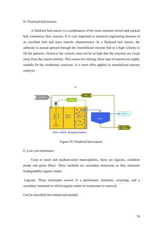 D. Fluidized bed reactors

      A fluidized bed reactor is a combination of the most common stirred tank packed
bed, continuous flow reactors. It is very important to chemical engineering because of
its excellent heat and mass transfer characteristics. In a fluidized bed reactor, the
substrate is passed upward through the immobilized enzyme bed at a high velocity to
lift the particles. However the velocity must not be so high that the enzymes are swept
away from the reactor entirely. This causes low mixing; these type of reactors are highly
suitable for the exothermic reactions. It is most often applied in immobilized enzyme
catalysis




                            Figure 20. Fluidized bed reactor.

E. Low cost treatments.

      Used in small and medium-sized municipalities, these are lagoons, oxidation
ponds and green filters. These methods are secondary treatments as they eliminate
biodegradable organic matter.

Lagoons. These treatments consist of a preliminary treatment, screening, and a
secondary treatment in which organic matter in wastewater is removed.

Can be classified into natural and aerated.




                                                                                      70
 