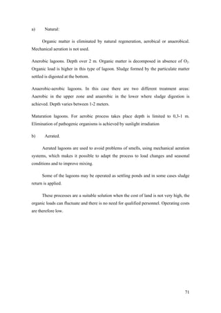 a)     Natural:

      Organic matter is eliminated by natural regeneration, aerobical or anaerobical.
Mechanical aeration is not used.

Anerobic lagoons. Depth over 2 m. Organic matter is decomposed in absence of O2.
Organic load is higher in this type of lagoon. Sludge formed by the particulate matter
settled is digested at the bottom.

Anaerobic-aerobic lagoons. In this case there are two different treatment areas:
Aaerobic in the upper zone and anaerobic in the lower where sludge digestion is
achieved. Depth varies between 1-2 meters.

Maturation lagoons. For aerobic process takes place depth is limited to 0,3-1 m.
Elimination of pathogenic organisms is achieved by sunlight irradiation

b)     Aerated.

      Aerated lagoons are used to avoid problems of smells, using mechanical aeration
systems, which makes it possible to adapt the process to load changes and seasonal
conditions and to improve mixing.

      Some of the lagoons may be operated as settling ponds and in some cases sludge
return is applied.

      These processes are a suitable solution when the cost of land is not very high, the
organic loads can fluctuate and there is no need for qualified personnel. Operating costs
are therefore low.




                                                                                      71
 