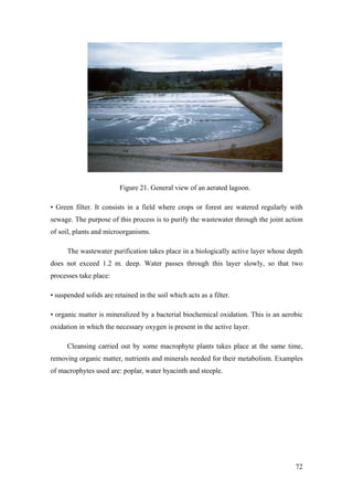 Figure 21. General view of an aerated lagoon.

• Green filter. It consists in a field where crops or forest are watered regularly with
sewage. The purpose of this process is to purify the wastewater through the joint action
of soil, plants and microorganisms.

      The wastewater purification takes place in a biologically active layer whose depth
does not exceed 1.2 m. deep. Water passes through this layer slowly, so that two
processes take place:

• suspended solids are retained in the soil which acts as a filter.

• organic matter is mineralized by a bacterial biochemical oxidation. This is an aerobic
oxidation in which the necessary oxygen is present in the active layer.

      Cleansing carried out by some macrophyte plants takes place at the same time,
removing organic matter, nutrients and minerals needed for their metabolism. Examples
of macrophytes used are: poplar, water hyacinth and steeple.




                                                                                     72
 