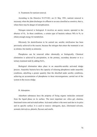 A. Treatments for nutrient removal.

      According to the Directive 91/271/EC, on 21 May 1991, nutrient removal is
necessary when the plant discharges its effluent to an area classified as sensitive, that is,
where there may be danger of eutrophication.

      Nitrogen removal is biological. It involves an anoxic reactor, operated in the
absence of O2.. In these conditions, a certain type of bacteria reduces NO3 to N2 to
obtain enough energy for metabolism.

      Obviously for denitrification to be carried out, aerobic nitrification has been
previously achieved in the reactor, because the nitrogen that enters the treatment is not
as nitrates, but mainly as ammonia.

      Phosphorus can be removed either chemically or biologically. Chemical
elimination is achieved by precipitation, in the primary, secondary decanter or in a
tertiary treatment tank by adding FeCl3.

      Biological elimination takes place in an anaerobic-aerobic activated sludge
process. Anaerobic bacteria have the capacity of releasing phosphorus under anaerobic
conditions, adsorbing a greater quantity than the absorbed under aerobic conditions,
achieving an accumulation of phosphorus in these microorganisms, carried out of the
system in the excess sludge.




      B. Adsorption.

      Adsorbent substances have the property of fixing organic molecules extracted
from the liquid phase on its surface. The most important are: silica gel, alumina,
functional resins and activated carbon. Activated carbon is the most used due to its price
and its specific surface. It is used to remove: detergents, dyes, chlorinated solvents,
aromatic derivatives, phenols, flavours and smells.




                                                                                          74
 