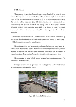 D. Membranes.

      The processes of separation by membranes remove the dissolved matter in water
to treat. These processes can be classified depending on the driving force of separation.
Thus, we find processes whose separation is effected by the pressure difference between
the two sides of the membrane (microfiltration, ultrafiltration, reverse osmosis and
nanofiltration) and processes in which the driving force is the electrical potential
difference between two electrodes (electrodialysis ). There are other membrane
processes in addition to those already mentioned, but not as important as the ones before
mentioned.

• Ultrafiltration and microfiltration. Ultrafiltration and microfiltration differentiate by
the size of molecules that separate. Molecules of molecular weight of aproximately
1000 Daltons can be separated by ultrafiltration.

      Membranes consists of a layer support and an active layer; the layer selectively
carried out by the separation, so that the molecules with a larger size than the pores are
retained. Besides the size there are other factors that influence in the performance of
separation, such as the geometry of molecules, interaction with membranes, etc...

      Membranes can be made of both organic (polymer) and inorganic materials. The
latter shows greater resistance.

      Examples of ultrafiltration application are; painting booths wash water treatment
by electrophoresis and separation of oils.




                              Figure 23. View of a MBR reactor.

                                                                                        76
 