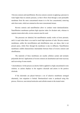 • Reverse osmosis and nanofiltration. Reverse osmosis consists in applying a pressure to
water higher than its osmotic pressure, so that it flows from through a semi permeable
membrane from the more concentrated stream to to the less concentrated, removing
salts from water, which are retained on the more concentrated stream.

      Reverse osmosis and nanofiltration allow to conduct water demineralization.
Nanofiltration membranes perform high rejection index for divalent salts, whereas to
separate monovalent salts, reverse osmosis must be used.

      The processes are identical, but nanofiltration usually works at lower pressure,
and it is used when there is no need to reach high rejections of salts. Reverse osmosis
membranes, unlike the microfiltration and ultrafiltration ones, are dense, that is not
present pores, whilst flow through the membrane is due to diffusion. Nanofiltration
membranes exhibit characteristics intermediate between those of reverse osmosis and
ultrafiltration.

      The materials of these membranes are usually cellulose acetate and aromatic
polyamide derived. Applications of reverse osmosis are desalination and water recovery
and recovering of some metals.

• electrodialysis. In this process an electric field is applied to a high concentrated in ions
solution, so cations displace to the negative electrode and anions to the positive
electrode.

      If the electrodes are placed between a set of selective membranes arranged
alternately, ions migration is limited. Demineralized water is produced using this
process. However, non-ionized molecules and colloids remain in the treated water.




                                                                                           77
 