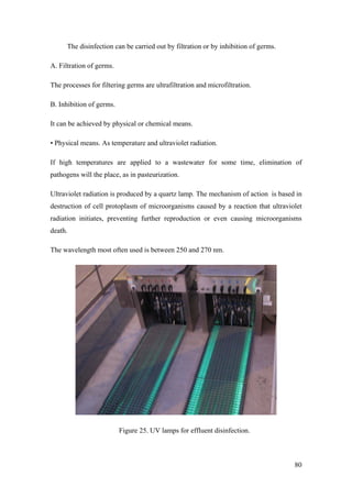 The disinfection can be carried out by filtration or by inhibition of germs.

A. Filtration of germs.

The processes for filtering germs are ultrafiltration and microfiltration.

B. Inhibition of germs.

It can be achieved by physical or chemical means.

• Physical means. As temperature and ultraviolet radiation.

If high temperatures are applied to a wastewater for some time, elimination of
pathogens will the place, as in pasteurization.

Ultraviolet radiation is produced by a quartz lamp. The mechanism of action is based in
destruction of cell protoplasm of microorganisms caused by a reaction that ultraviolet
radiation initiates, preventing further reproduction or even causing microorganisms
death.

The wavelength most often used is between 250 and 270 nm.




                          Figure 25. UV lamps for effluent disinfection.



                                                                                     80
 