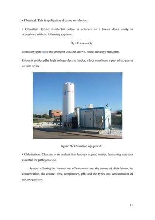 • Chemical. This is application of ozone or chlorine.

• Ozonation. Ozone disinfectant action is achieved as it breaks down easily in
accordance with the following response:

                                       O2 + O •→ ⎯O3

atomic oxygen being the strongest oxidizer known, which destroys pathogens.

Ozone is produced by high voltage electric shocks, which transforms a part of oxygen in
air into ozone.




                                Figure 26. Ozonation equipment.

• Chlorination. Chlorine is an oxidant that destroys organic matter, destroying enzymes
essential for pathogens life.

      Factors affecting its destruction effectiveness are: the nature of disinfectant, its
concentration, the contact time, temperature, pH, and the types and concentration of
microorganisms.




                                                                                       81
 