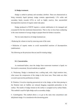 8. Sludge treatment.

      Sludge is settled in primary and secondary clarifiers. These are characterized as
being extremely liquid (primary sludge contains approximately 1.5% solids and
secondary barely exceeds 0.5%) as well as highly reactive, thus uncontrolled
decomposition reactions of organic matter take place.

      Sludge produced in WWTP requires a certain stabilization to be managed and
evacuated for the fore mentioned characteristics. That is why we have been conducting
in the same treatment of sewage sludge to prepare them for further evacuation.

      The two main objectives of sludge treatment are:

• Reducing the volume to treat by removing some of the water.

• Reduction of organic matter to avoid uncontrolled reactions of decomposition
(stabilization).

The following are the processes that are used for treating sludge.




      8.1. Concentration.

      As mentioned before, since the sludge from wastewater treatment is liquid, we
first need to concentrate. Several methods are applied:

A. Thickening. Sludge is introduced into a settling tank, with a high retention time,
what causes the compression of the sludge in the lower area. These tanks are often
covered to prevent the proliferation of odors.

B. Flotation. It involves injecting pressurized air to the sludge, so that when passing to
the flotation tank air bubbles are released dragging suspended particulates to the
surface. The mantle of sludge formed on the surface is scrapped out by surface blades.
This method is used for light sludge such as secondary sludge.

C. Centrifugation. This method allows us to get at the same time concentrated and
dehydrated sludge. It is considered at the dewatering point.


                                                                                       82
 