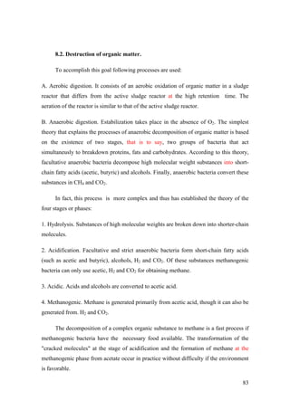 8.2. Destruction of organic matter.

      To accomplish this goal following processes are used:

A. Aerobic digestion. It consists of an aerobic oxidation of organic matter in a sludge
reactor that differs from the active sludge reactor at the high retention time. The
aeration of the reactor is similar to that of the active sludge reactor.

B. Anaerobic digestion. Estabilization takes place in the absence of O2. The simplest
theory that explains the processes of anaerobic decomposition of organic matter is based
on the existence of two stages, that is to say, two groups of bacteria that act
simultaneusly to breakdown proteins, fats and carbohydrates. According to this theory,
facultative anaerobic bacteria decompose high molecular weight substances into short-
chain fatty acids (acetic, butyric) and alcohols. Finally, anaerobic bacteria convert these
substances in CH4 and CO2.

      In fact, this process is more complex and thus has established the theory of the
four stages or phases:

1. Hydrolysis. Substances of high molecular weights are broken down into shorter-chain
molecules.

2. Acidification. Facultative and strict anaerobic bacteria form short-chain fatty acids
(such as acetic and butyric), alcohols, H2 and CO2. Of these substances methanogenic
bacteria can only use acetic, H2 and CO2 for obtaining methane.

3. Acidic. Acids and alcohols are converted to acetic acid.

4. Methanogenic. Methane is generated primarily from acetic acid, though it can also be
generated from. H2 and CO2.

      The decomposition of a complex organic substance to methane is a fast process if
methanogenic bacteria have the necessary food available. The transformation of the
"cracked molecules" at the stage of acidification and the formation of methane at the
methanogenic phase from acetate occur in practice without difficulty if the environment
is favorable.

                                                                                        83
 