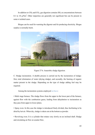 In addition to CH4 and CO2, gas digestion contains SH2 at concentrations between
0.1 to 10 g/Nm3. Other impurities are generally not significant but can be present in
some n isolated cases.

      Biogas can be used for warming the digester and for producing electricity. Biogas
surplus is normally burnt.




                             Figure 27 b. Anaerobic sludge digestion.

C. Sludge incineration. A double process is carried out by the incineration of sludge:
first, total elimination of water (drying sludge), and secondly, the burning of organic
matter present in the sludge. Depending on the type of sludge adding fuel may be
required.

      Among the incineration systems employed we have:

• Multi stage furnace. The sludge flows from the upper to the lower part of the furnace,
against flow with the combustion gases, leading from dehydration to incineration as
they pass from upper to lower plates.

• Spray oven. In this case the sludge is introduced finely divided, thus facilitating to be
dried by hot air. When dry, sludge is taken out at the bottom as powder.

• Revolving oven. It is a cylinder that rotates very slowly on an inclined shaft. Sludge
and circulating air flow at counter flow.


                                                                                        85
 