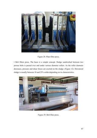 Figure 28. Plate filter press.

• Belt filters press. The basis is a simple concept. Sludge sandwiched between two
porous belts is passed over and under various diameter rollers. As the roller diameter
decreases, pressure and shear forces are exerted on the sludge. (Figure 12). Dewatered
sludge is usually between 18 and 25% solids depending on its characteristics.




                              Figure 29. Belt filter press.




                                                                                   87
 