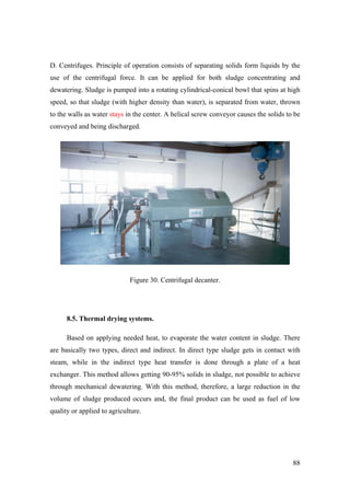 D. Centrifuges. Principle of operation consists of separating solids form liquids by the
use of the centrifugal force. It can be applied for both sludge concentrating and
dewatering. Sludge is pumped into a rotating cylindrical-conical bowl that spins at high
speed, so that sludge (with higher density than water), is separated from water, thrown
to the walls as water stays in the center. A helical screw conveyor causes the solids to be
conveyed and being discharged.




                             Figure 30. Centrifugal decanter.




      8.5. Thermal drying systems.

      Based on applying needed heat, to evaporate the water content in sludge. There
are basically two types, direct and indirect. In direct type sludge gets in contact with
steam, while in the indirect type heat transfer is done through a plate of a heat
exchanger. This method allows getting 90-95% solids in sludge, not possible to achieve
through mechanical dewatering. With this method, therefore, a large reduction in the
volume of sludge produced occurs and, the final product can be used as fuel of low
quality or applied to agriculture.




                                                                                        88
 