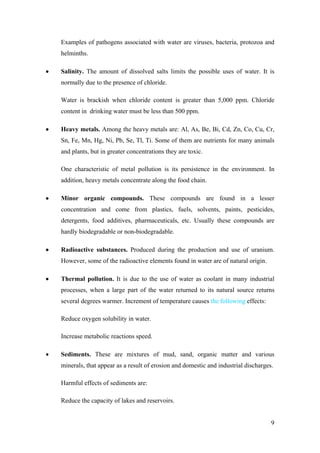 Examples of pathogens associated with water are viruses, bacteria, protozoa and
    helminths.

•   Salinity. The amount of dissolved salts limits the possible uses of water. It is
    normally due to the presence of chloride.

    Water is brackish when chloride content is greater than 5,000 ppm. Chloride
    content in drinking water must be less than 500 ppm.

•   Heavy metals. Among the heavy metals are: Al, As, Be, Bi, Cd, Zn, Co, Cu, Cr,
    Sn, Fe, Mn, Hg, Ni, Pb, Se, Tl, Ti. Some of them are nutrients for many animals
    and plants, but in greater concentrations they are toxic.

    One characteristic of metal pollution is its persistence in the environment. In
    addition, heavy metals concentrate along the food chain.

•   Minor organic compounds. These compounds are found in a lesser
    concentration and come from plastics, fuels, solvents, paints, pesticides,
    detergents, food additives, pharmaceuticals, etc. Usually these compounds are
    hardly biodegradable or non-biodegradable.

•   Radioactive substances. Produced during the production and use of uranium.
    However, some of the radioactive elements found in water are of natural origin.

•   Thermal pollution. It is due to the use of water as coolant in many industrial
    processes, when a large part of the water returned to its natural source returns
    several degrees warmer. Increment of temperature causes the following effects:

    Reduce oxygen solubility in water.

    Increase metabolic reactions speed.

•   Sediments. These are mixtures of mud, sand, organic matter and various
    minerals, that appear as a result of erosion and domestic and industrial discharges.

    Harmful effects of sediments are:

    Reduce the capacity of lakes and reservoirs.


                                                                                       9
 