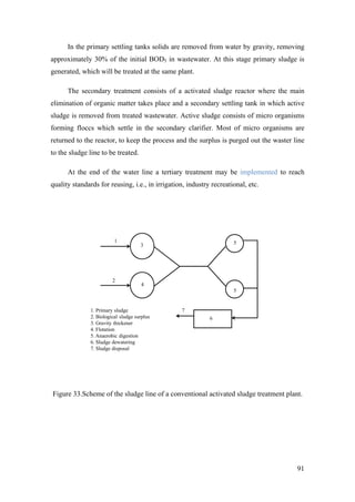 In the primary settling tanks solids are removed from water by gravity, removing
approximately 30% of the initial BOD5 in wastewater. At this stage primary sludge is
generated, which will be treated at the same plant.

      The secondary treatment consists of a activated sludge reactor where the main
elimination of organic matter takes place and a secondary settling tank in which active
sludge is removed from treated wastewater. Active sludge consists of micro organisms
forming floccs which settle in the secondary clarifier. Most of micro organisms are
returned to the reactor, to keep the process and the surplus is purged out the waster line
to the sludge line to be treated.

      At the end of the water line a tertiary treatment may be implemented to reach
quality standards for reusing, i.e., in irrigation, industry recreational, etc.




                          1                                          5
                                      3




                         2
                                      4
                                                                     5


               1. Primary sludge                 7
               2. Biological sludge surplus                 6
               3. Gravity thickener
               4. Flotation
               5. Anaerobic digestion
               6. Sludge dewatering
               7. Sludge disposal




Figure 33.Scheme of the sludge line of a conventional activated sludge treatment plant.




                                                                                       91
 