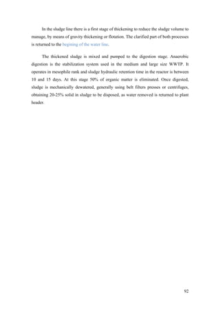 In the sludge line there is a first stage of thickening to reduce the sludge volume to
manage, by means of gravity thickening or flotation. The clarified part of both processes
is returned to the begining of the water line.

      The thickened sludge is mixed and pumped to the digestion stage. Anaerobic
digestion is the stabilization system used in the medium and large size WWTP. It
operates in mesophile rank and sludge hydraulic retention time in the reactor is between
10 and 15 days. At this stage 50% of organic matter is eliminated. Once digested,
sludge is mechanically dewatered, generally using belt filters presses or centrifuges,
obtaining 20-25% solid in sludge to be disposed, as water removed is returned to plant
header.




                                                                                         92
 