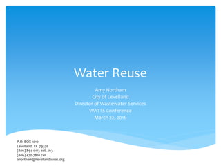 Water Reuse
Amy Northam
City of Levelland
Director of Wastewater Services
WATTS Conference
March 22, 2016
P.O. BOX 1010
Levelland, TX 79336
(806) 894-0113 ext. 263
(806) 470-7810 cell
anortham@levellandtexas.org
 