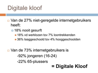  Van de 27% niet-geregelde internetgebruikers
heeft:
 18% nooit gesurft
 18% vd werklozen tov 7% loontrekkenden
 36% laaggeschoold tov 4% hooggeschoolden
 Van de 73% internetgebruikers is
-92% jongeren (16-24)
-22% 65-plussers
= Digitale Kloof
Digitale kloof
 