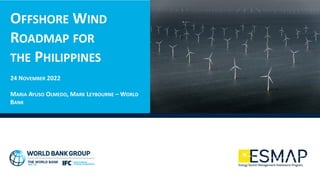 OFFSHORE WIND
ROADMAP FOR
THE PHILIPPINES
24 NOVEMBER 2022
MARIA AYUSO OLMEDO, MARK LEYBOURNE – WORLD
BANK
 