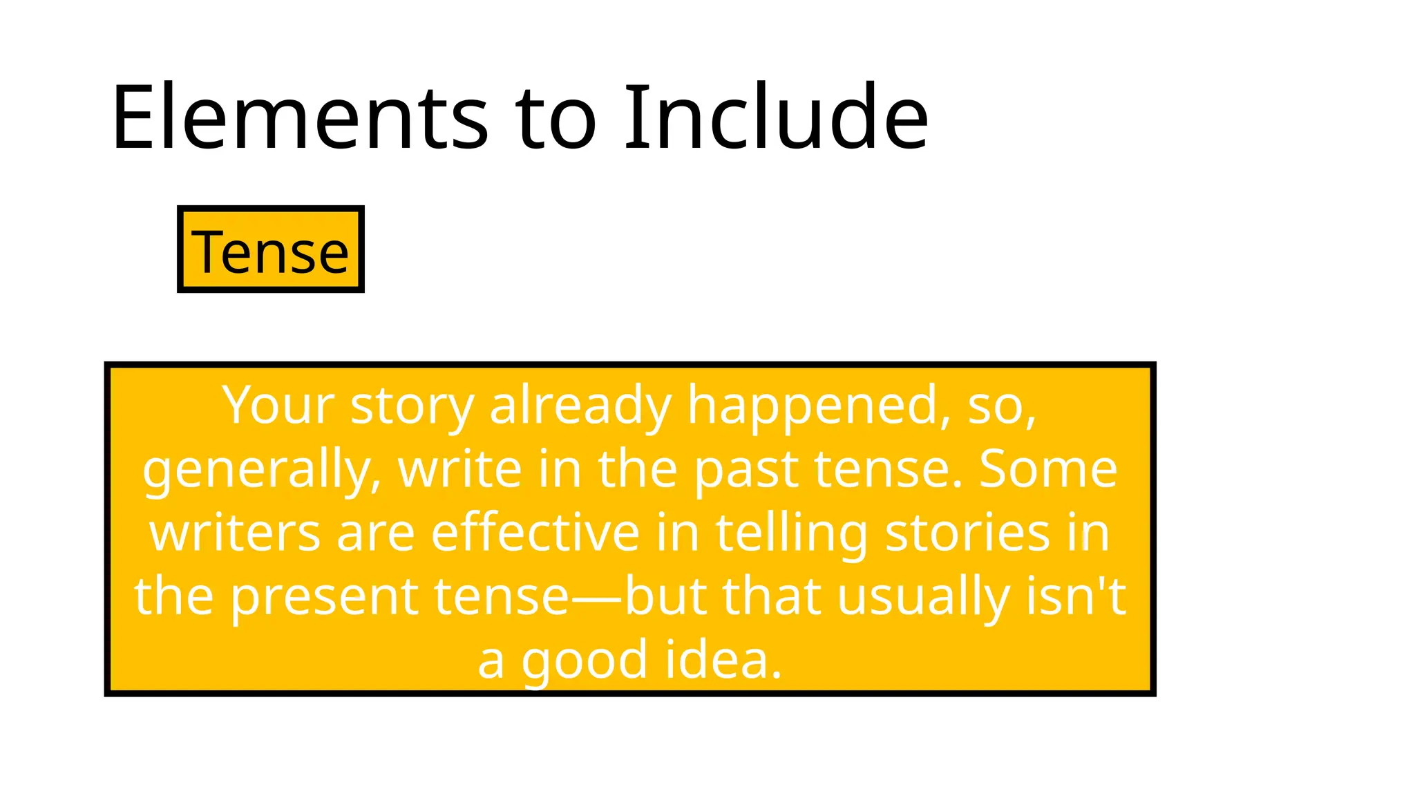 Elements to Include
Tense
Your story already happened, so,
generally, write in the past tense. Some
writers are effective in telling stories in
the present tense—but that usually isn't
a good idea.
 