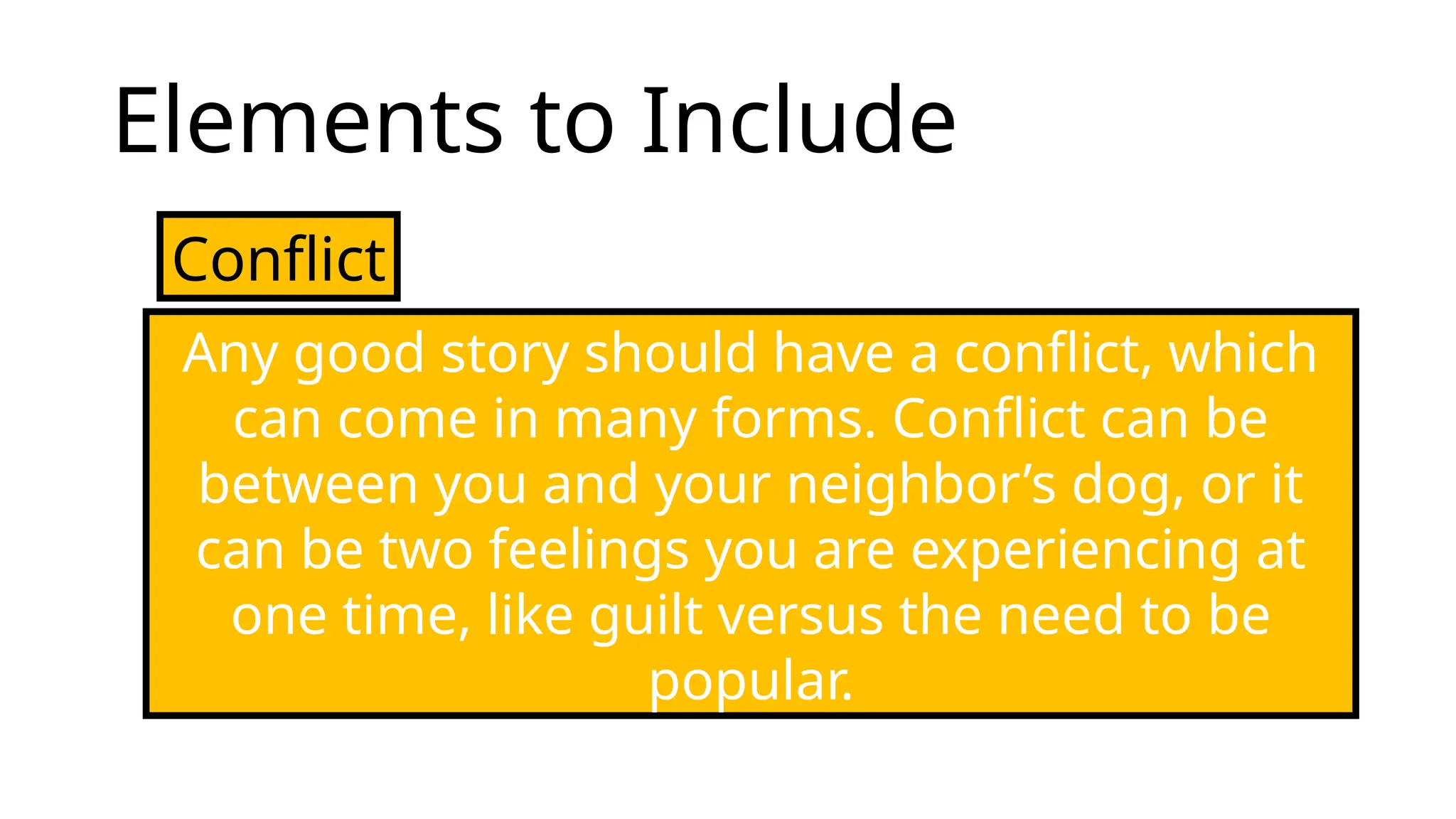 Elements to Include
Conflict
Any good story should have a conflict, which
can come in many forms. Conflict can be
between you and your neighbor’s dog, or it
can be two feelings you are experiencing at
one time, like guilt versus the need to be
popular.
 