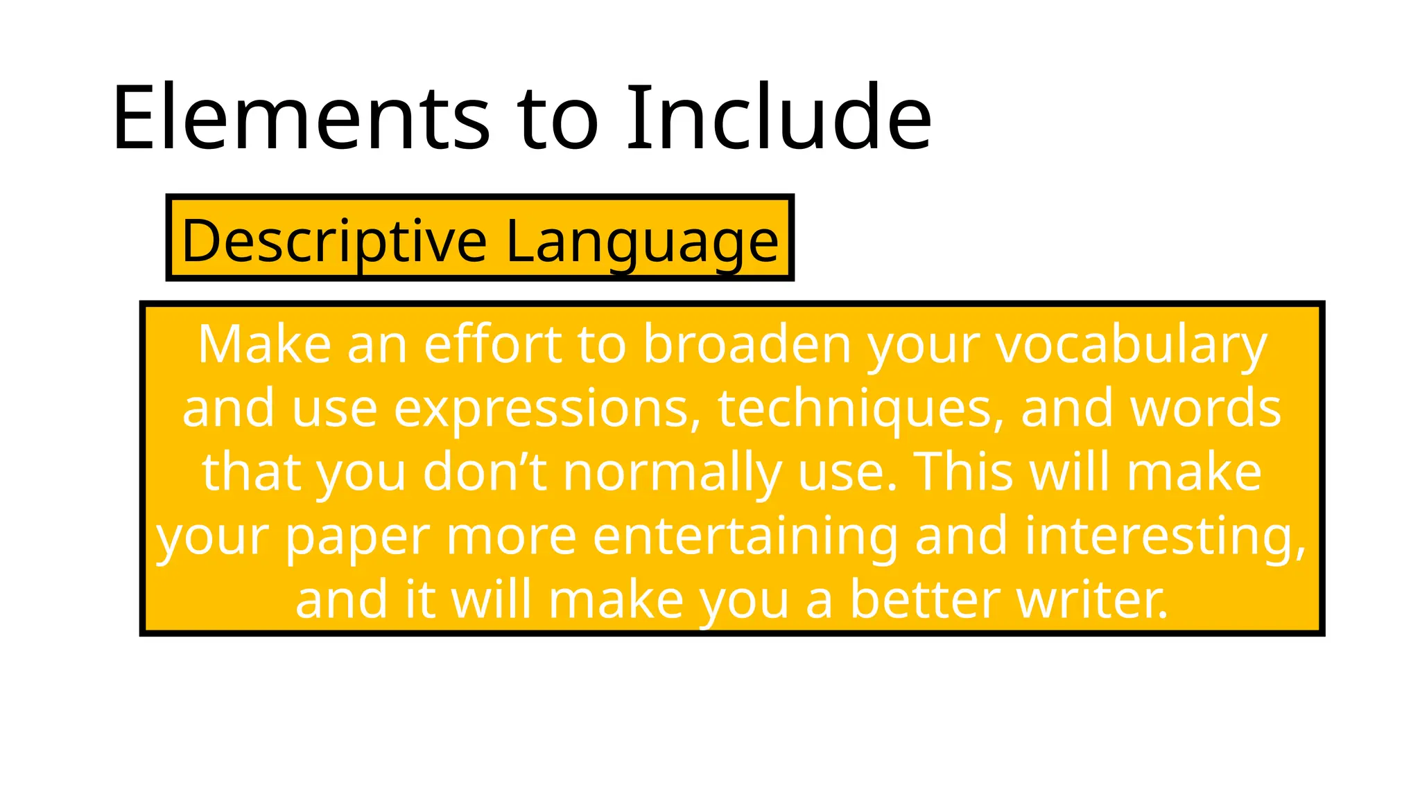 Elements to Include
Descriptive Language
Make an effort to broaden your vocabulary
and use expressions, techniques, and words
that you don’t normally use. This will make
your paper more entertaining and interesting,
and it will make you a better writer.
 