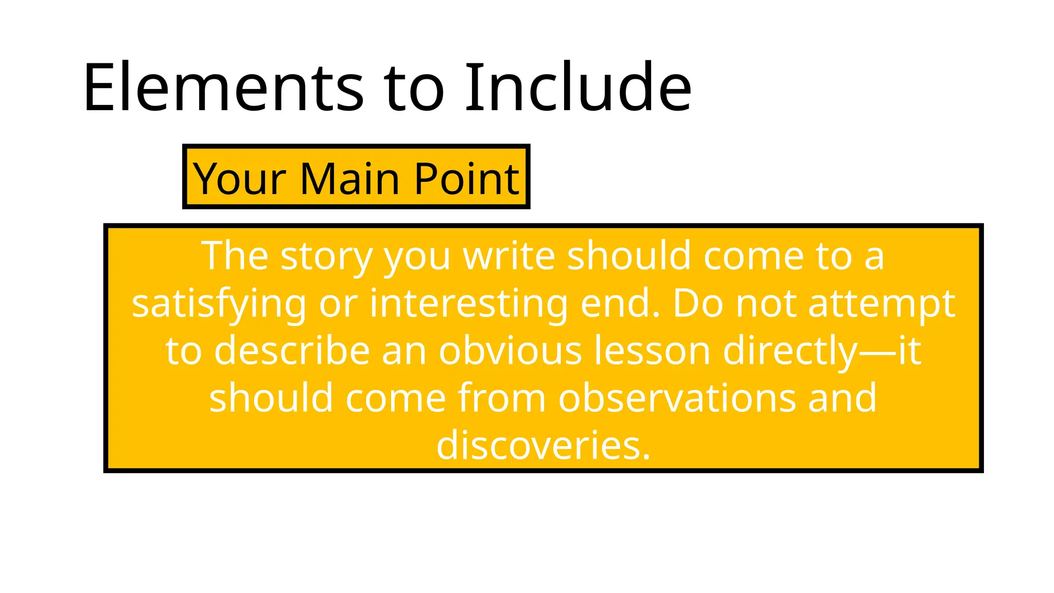 Elements to Include
Your Main Point
The story you write should come to a
satisfying or interesting end. Do not attempt
to describe an obvious lesson directly—it
should come from observations and
discoveries.
 
