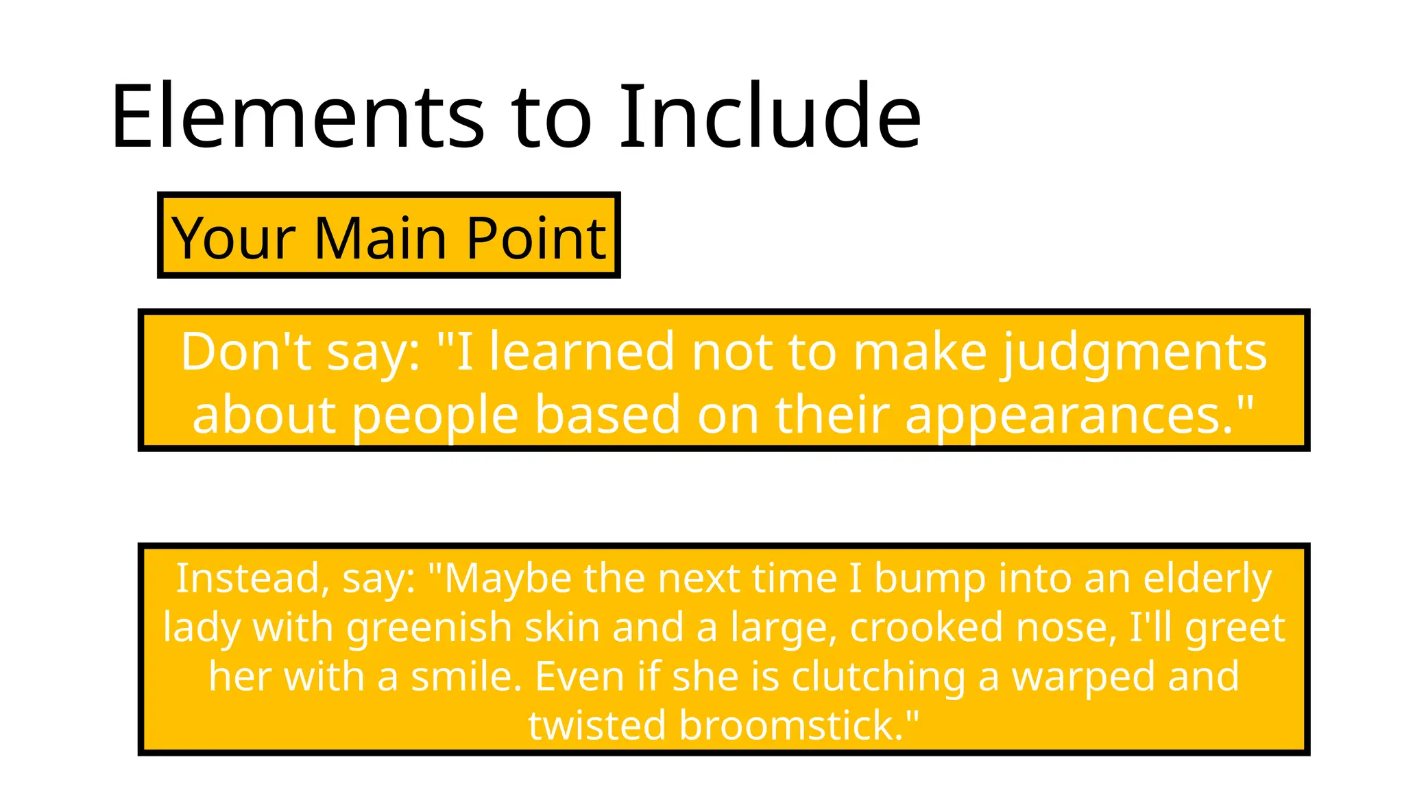 Elements to Include
Your Main Point
Don't say: "I learned not to make judgments
about people based on their appearances."
Instead, say: "Maybe the next time I bump into an elderly
lady with greenish skin and a large, crooked nose, I'll greet
her with a smile. Even if she is clutching a warped and
twisted broomstick."
 