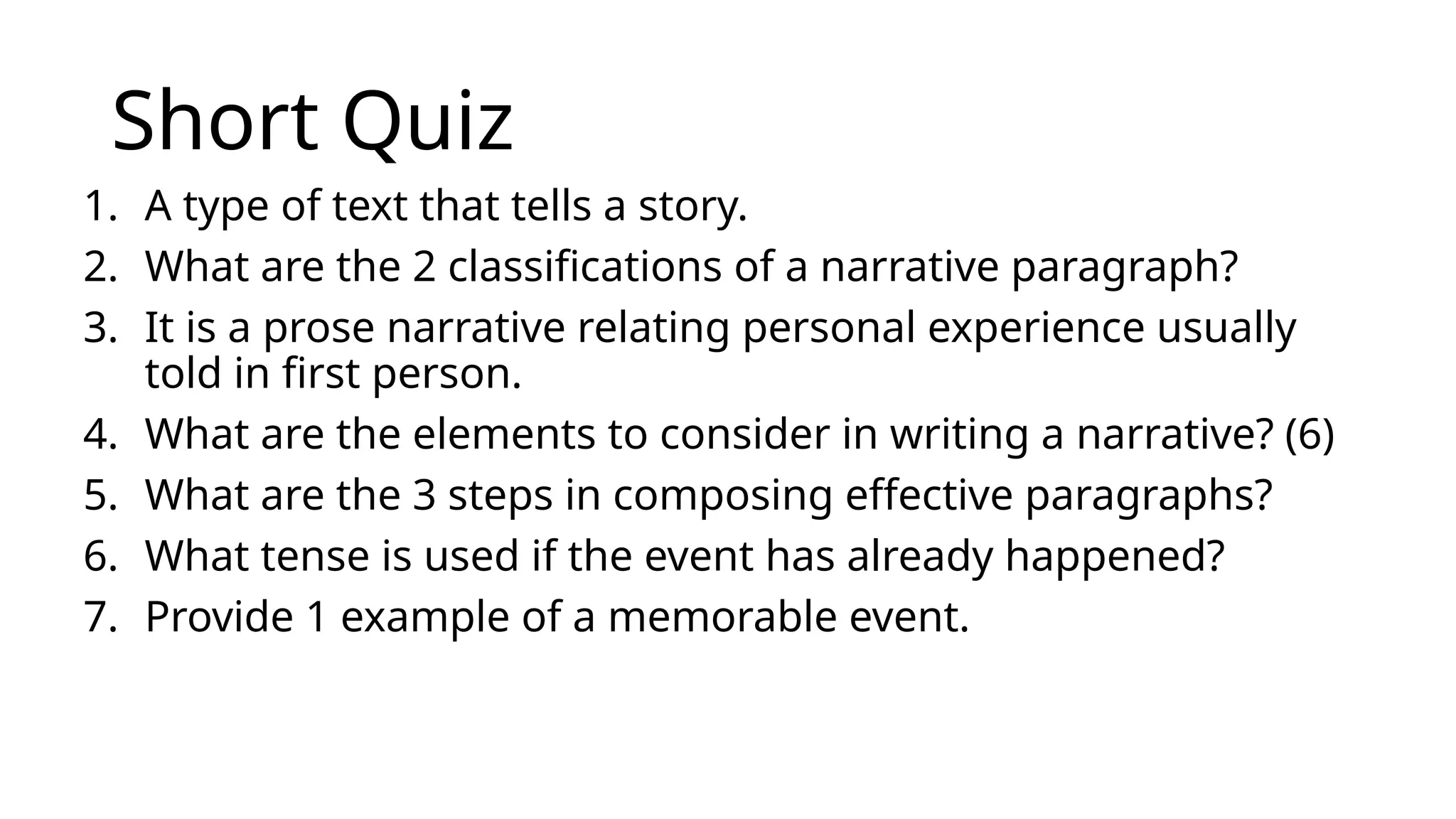 Short Quiz
1. A type of text that tells a story.
2. What are the 2 classifications of a narrative paragraph?
3. It is a prose narrative relating personal experience usually
told in first person.
4. What are the elements to consider in writing a narrative? (6)
5. What are the 3 steps in composing effective paragraphs?
6. What tense is used if the event has already happened?
7. Provide 1 example of a memorable event.
 