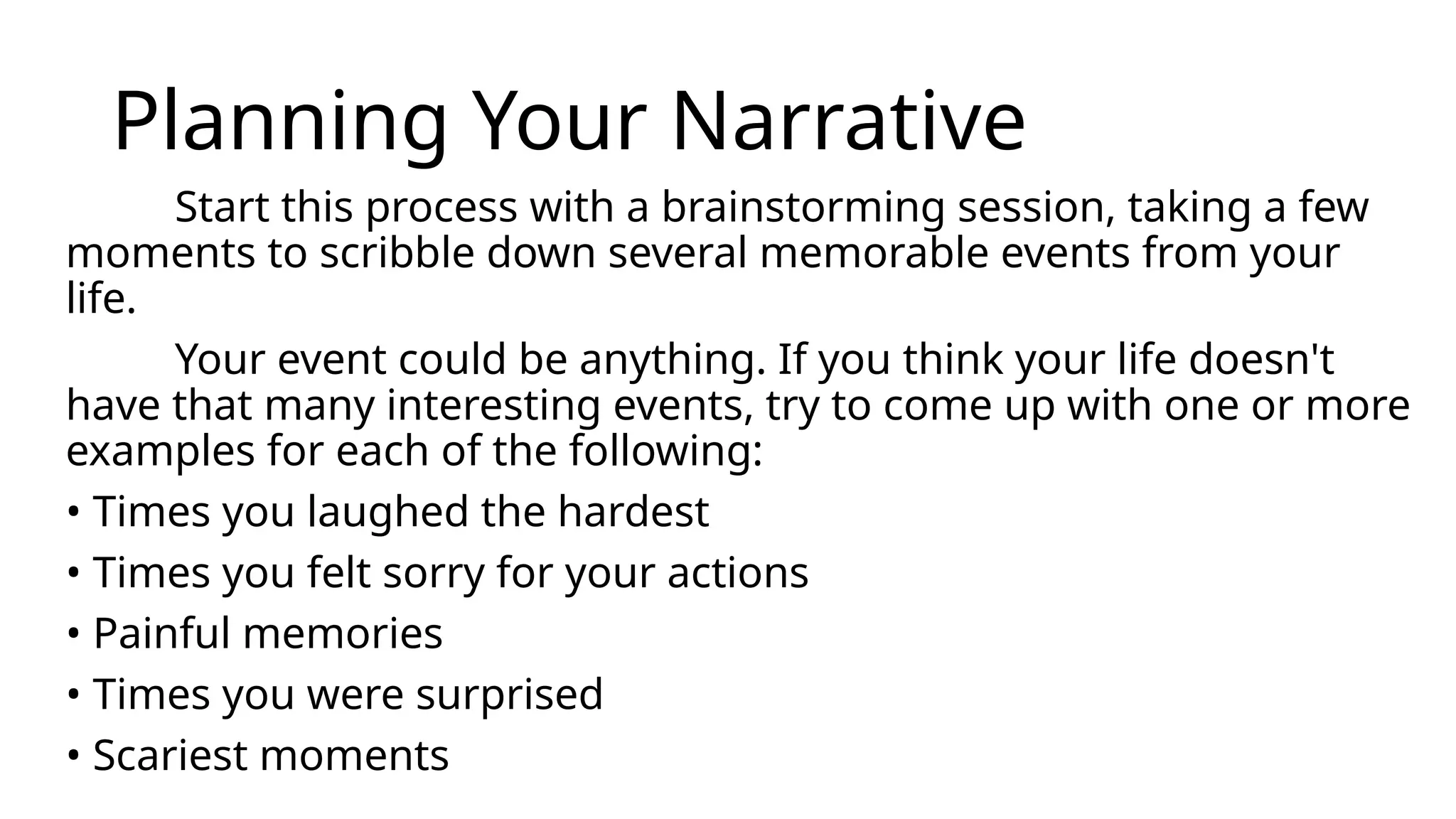 Planning Your Narrative
Start this process with a brainstorming session, taking a few
moments to scribble down several memorable events from your
life.
Your event could be anything. If you think your life doesn't
have that many interesting events, try to come up with one or more
examples for each of the following:
• Times you laughed the hardest
• Times you felt sorry for your actions
• Painful memories
• Times you were surprised
• Scariest moments
 