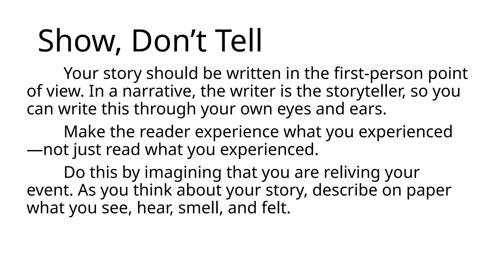 Show, Don’t Tell
Your story should be written in the first-person point
of view. In a narrative, the writer is the storyteller, so you
can write this through your own eyes and ears.
Make the reader experience what you experienced
—not just read what you experienced.
Do this by imagining that you are reliving your
event. As you think about your story, describe on paper
what you see, hear, smell, and felt.
 