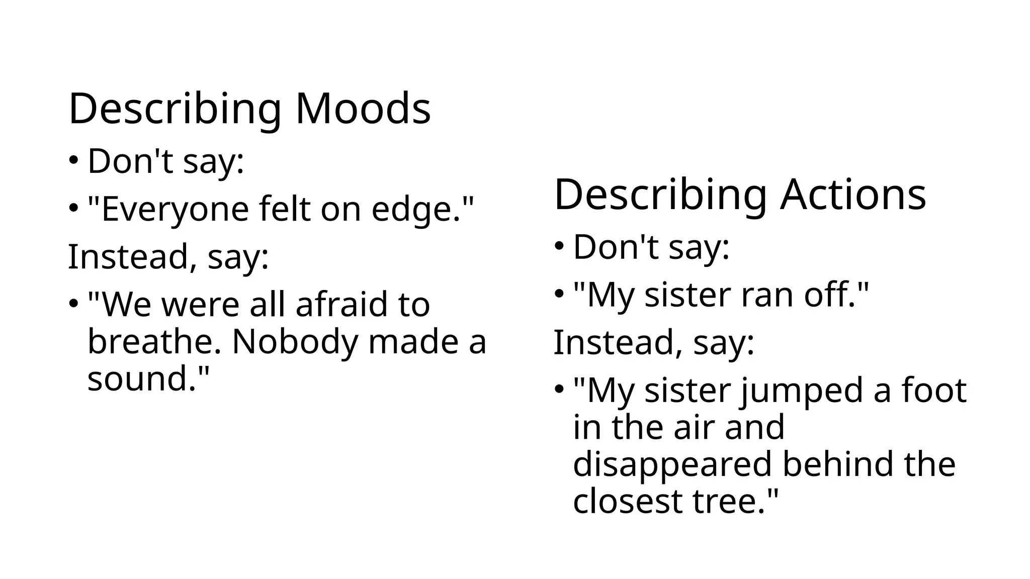 Describing Moods
• Don't say:
• "Everyone felt on edge."
Instead, say:
• "We were all afraid to
breathe. Nobody made a
sound."
Describing Actions
• Don't say:
• "My sister ran off."
Instead, say:
• "My sister jumped a foot
in the air and
disappeared behind the
closest tree."
 