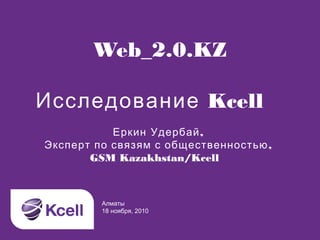 Web_2.0.KZ
Исследование Kcell
Алматы
18 ноября, 2010
Еркин Удербай,
Эксперт по связям с общественностью,
GSM Kazakhstan/Kcell
 