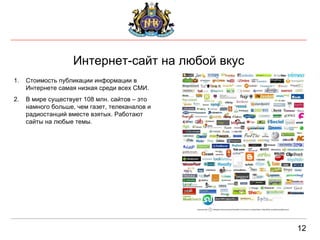 Интернет-сайт на любой вкус 12 Стоимость публикации информации в Интернете самая низкая среди всех СМИ.  В мире существует 108 млн. сайтов – это намного больше, чем газет, телеканалов и радиостанций вместе взятых. Работают сайты на любые темы. 