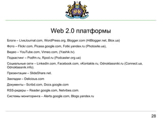 Web  2.0 платформы 28 Блоги –  LiveJournal.com, WordPress.org, Blogger.com (HiBlogger.net, Blox.ua) Фото –  Flickr.com, Picasa.google.com, Fotki.yandex.ru (Photosite.ua),  Видео –  YouTube.com, Vimeo.com, (Yashik.tv). Подкастинг  – Podfm.ru, Rpod.ru (Podcaster.org.ua) Социальные сети –  LinkedIn.com, Facebook.com, vKontakte.ru, Odnoklassniki.ru (Connect.ua, Odnoklassnik.info). Презентац ии –  ݺߣShare.net. Закладки –  Delicious.com Документы -  Scribd.com, Docs.google.com RSS - ридеры –  Reader.google.com, Netvibes.com. Системы  мониторинга –  Alerts.google.com, Blogs.yandex.ru 