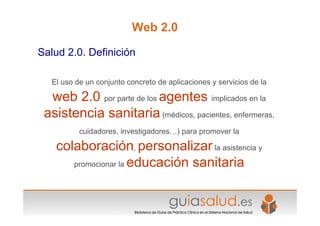 Web 2.0
Salud 2.0. Definición
El uso de un conjunto concreto de aplicaciones y servicios de la
web 2.0 por parte de los agentes implicados en la
asistencia sanitaria (médicos, pacientes, enfermeras,
cuidadores, investigadores…) para promover la
colaboración, personalizar la asistencia y
promocionar la educación sanitaria
 