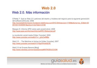 Web 2.0
Web 2.0. Más información
O’Reilly T. Qué es Web 2.0: patrones del diseño y modelos del negocio para la siguiente generación
del software [Artículo]. 2006
http://sociedadinformacion.fundacion.telefonica.com/DYC/SHI/seccion=1188&idioma=es_ES&id=20
09100116300061&activo=4.do?elem=2146
Margaix D. Informe APEI sobre web social [Libro]. 2008
http://www.apei.es/informes/InformeAPEI-Websocial.pdf
La revolución social media [Video Youtube]. 2009
http://www.youtube.com/watch?v=_gXoCw9fBls
Web 2.0 ... The Machine is Us/ing Us [Video Youtube]. 2007
http://www.youtube.com/watch?v=6gmP4nk0EOE
Web 2.0 de Ernesto Barrera [Blog]
http://www.netvibes.com/ernestobarrera#INTRODUCCION
 