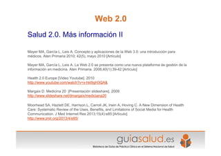 Web 2.0
Salud 2.0. Más información II
Mayer MA, García L, Leis A. Concepto y aplicaciones de la Web 3.0: una introducción para
médicos. Aten Primaria 2010; 42(5), mayo 2010 [Artículo]
Mayer MA, García L, Leis A. La Web 2.0 se presenta como una nueva plataforma de gestión de la
información en medicina. Aten Primaria. 2008;40(1):39-42 [Artículo]
Health 2.0 Europe [Video Youtube]. 2010
http://www.youtube.com/watch?v=x-hkl9gH3QA&
Margaix D. Medicina 20 [Presentación slideshare]. 2009
http://www.slideshare.net/dmargaix/mediciana20
Moorhead SA, Hazlett DE, Harrison L, Carroll JK, Irwin A, Hoving C. A New Dimension of Health
Care: Systematic Review of the Uses, Benefits, and Limitations of Social Media for Health
Communication. J Med Internet Res 2013;15(4):e85 [Artículo]
http://www.jmir.org/2013/4/e85/
 