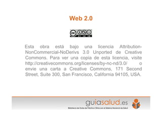 Web 2.0
Esta obra está bajo una licencia Attribution-
NonCommercial-NoDerivs 3.0 Unported de Creative
Commons. Para ver una copia de esta licencia, visite
http://creativecommons.org/licenses/by-nc-nd/3.0/ o
envie una carta a Creative Commons, 171 Second
Street, Suite 300, San Francisco, California 94105, USA.
 
