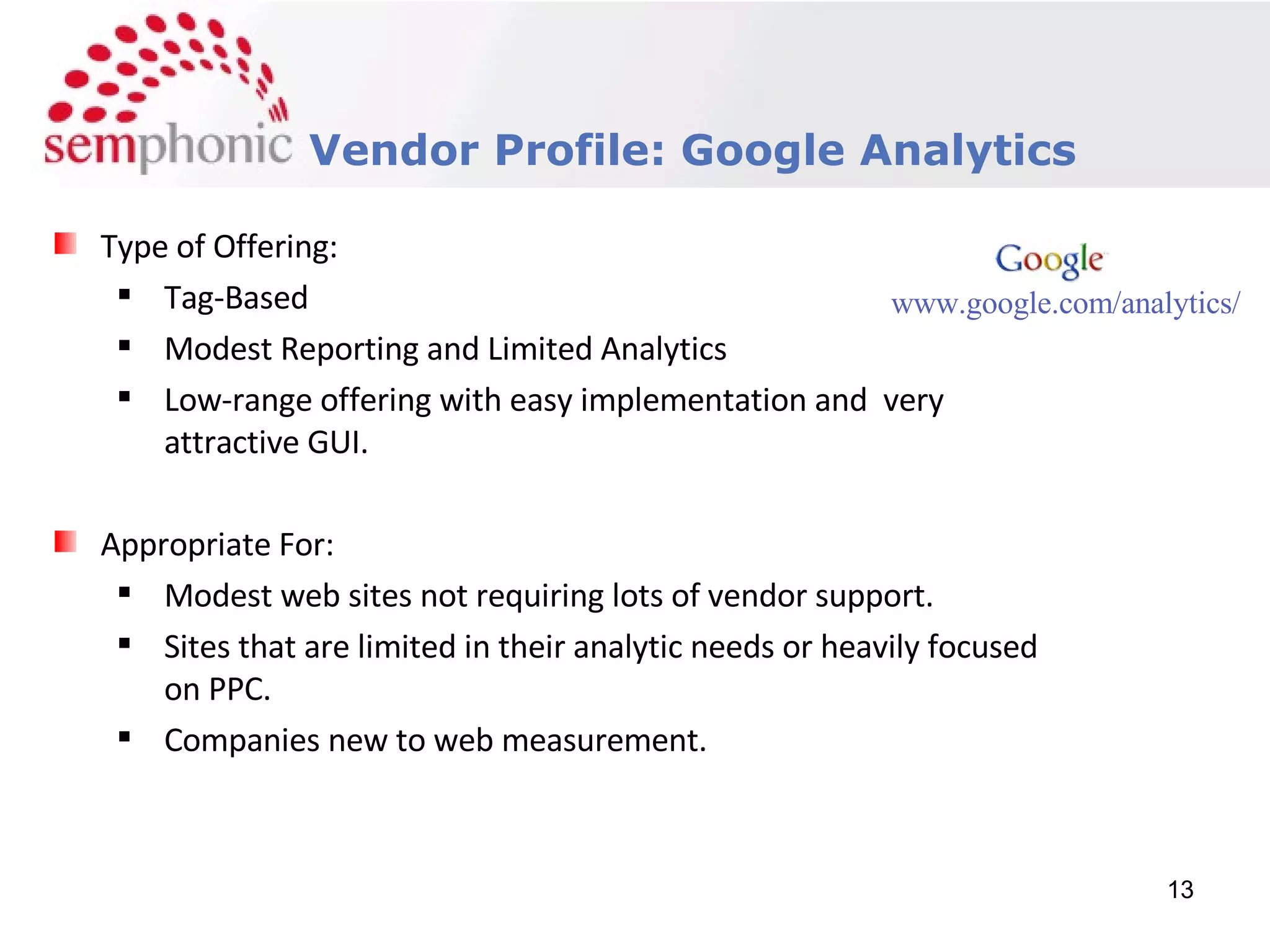 Course Description Vendor Profile: Google Analytics Type of Offering: Tag-Based Modest Reporting and Limited Analytics Low-range offering with easy implementation and  very attractive GUI. Appropriate For: Modest web sites not requiring lots of vendor support. Sites that are limited in their analytic needs or heavily focused on PPC. Companies new to web measurement. www.google.com/analytics/ 