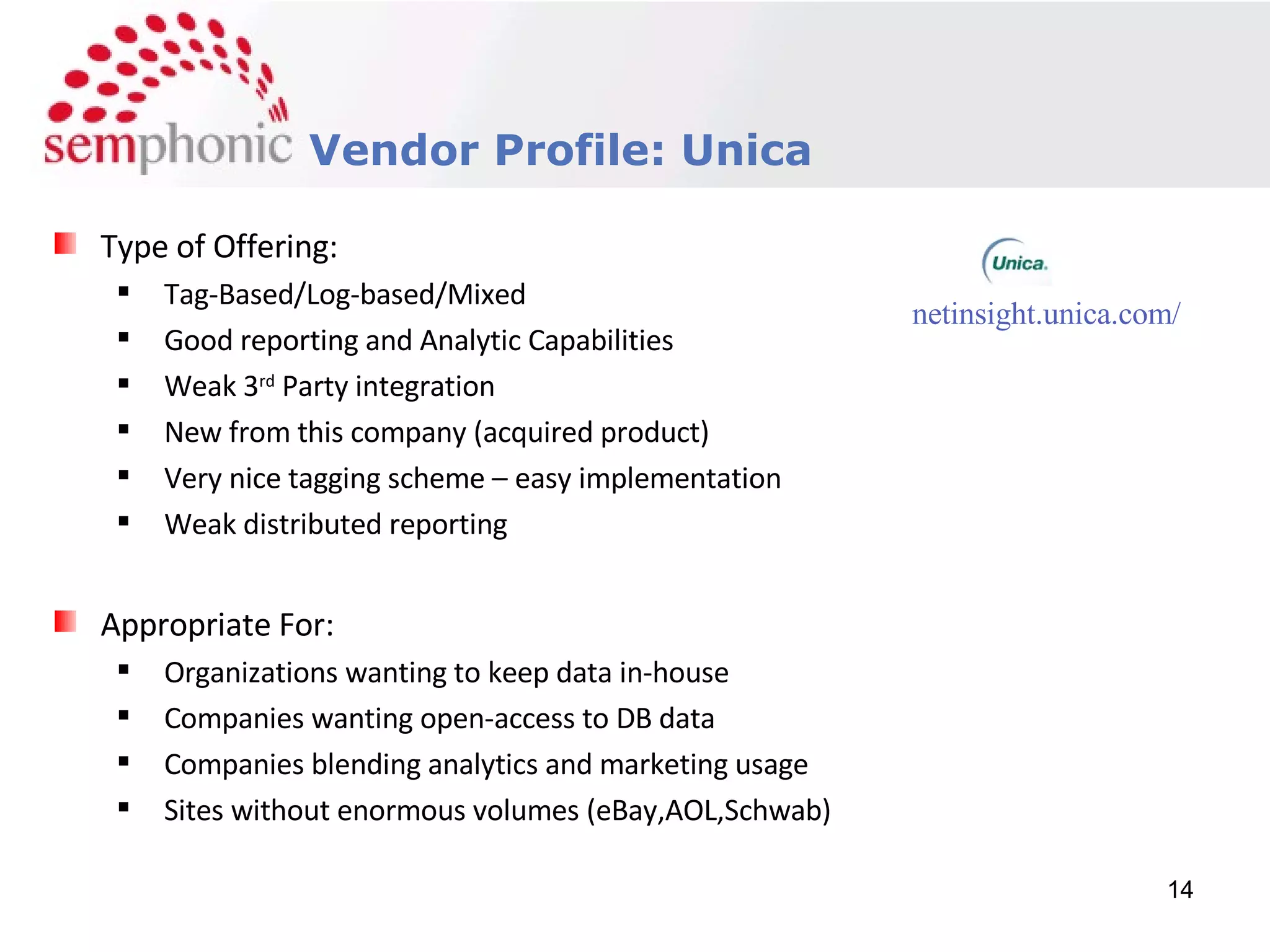 Course Description Vendor Profile: Unica Type of Offering: Tag-Based/Log-based/Mixed Good reporting and Analytic Capabilities Weak 3 rd  Party integration New from this company (acquired product) Very nice tagging scheme – easy implementation Weak distributed reporting Appropriate For: Organizations wanting to keep data in-house Companies wanting open-access to DB data Companies blending analytics and marketing usage Sites without enormous volumes (eBay,AOL,Schwab) netinsight.unica.com/ 