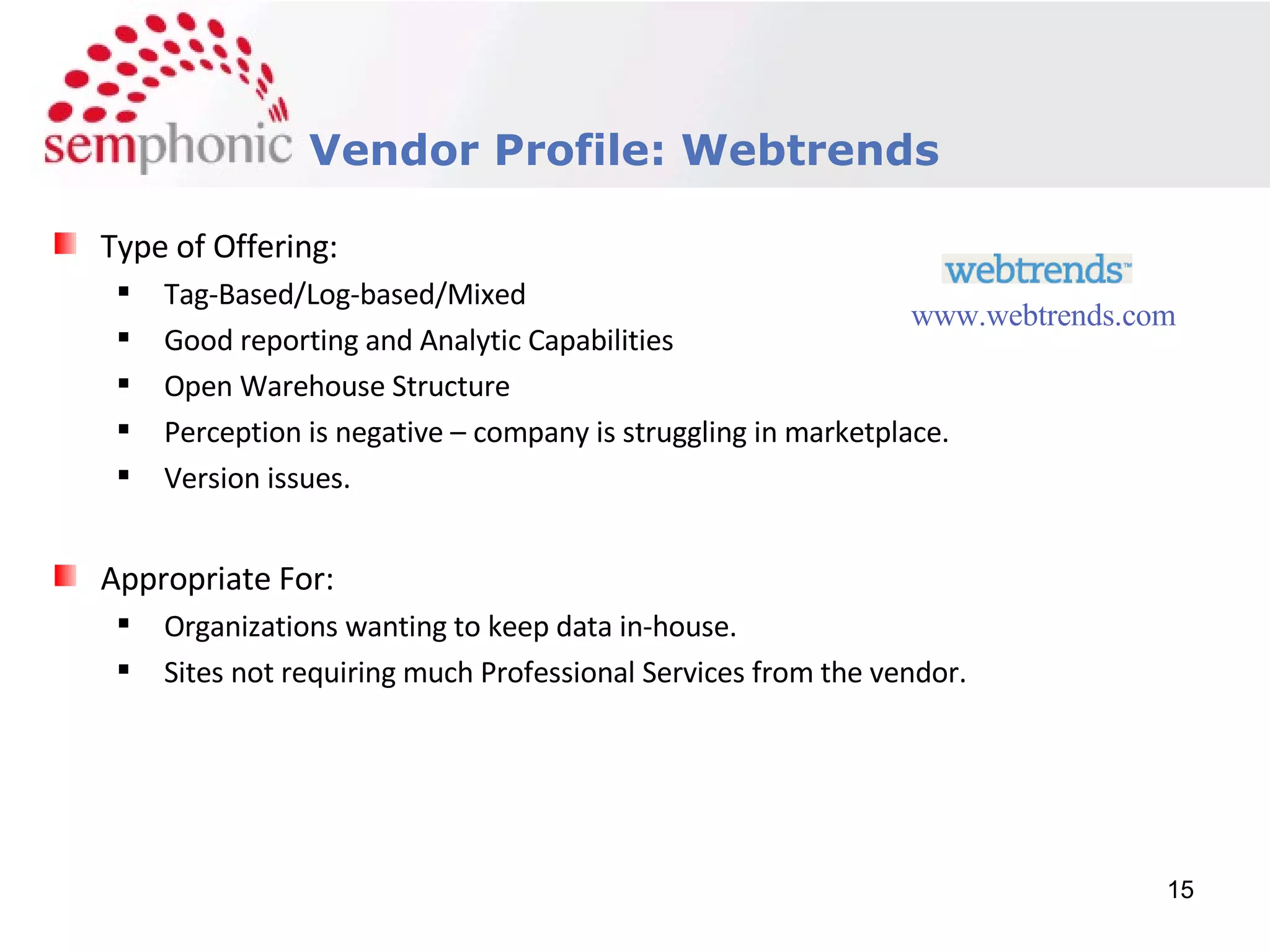 Course Description Vendor Profile: Webtrends Type of Offering: Tag-Based/Log-based/Mixed Good reporting and Analytic Capabilities Open Warehouse Structure Perception is negative – company is struggling in marketplace. Version issues. Appropriate For: Organizations wanting to keep data in-house. Sites not requiring much Professional Services from the vendor. www.webtrends.com 