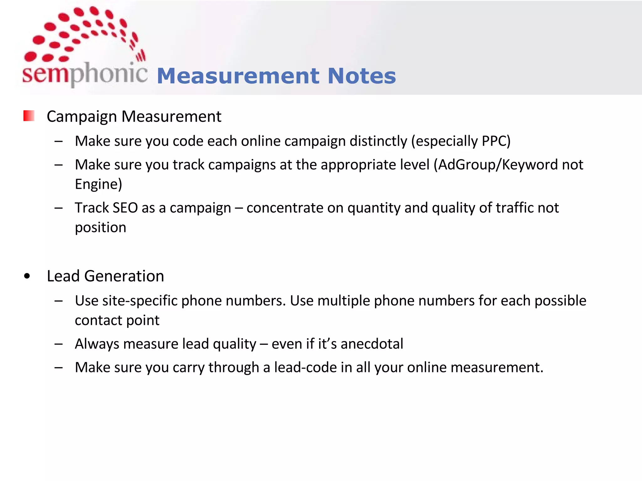 Campaign Measurement Make sure you code each online campaign distinctly (especially PPC) Make sure you track campaigns at the appropriate level (AdGroup/Keyword not Engine) Track SEO as a campaign – concentrate on quantity and quality of traffic not position Lead Generation Use site-specific phone numbers. Use multiple phone numbers for each possible contact point Always measure lead quality – even if it’s anecdotal Make sure you carry through a lead-code in all your online measurement. Measurement Notes 