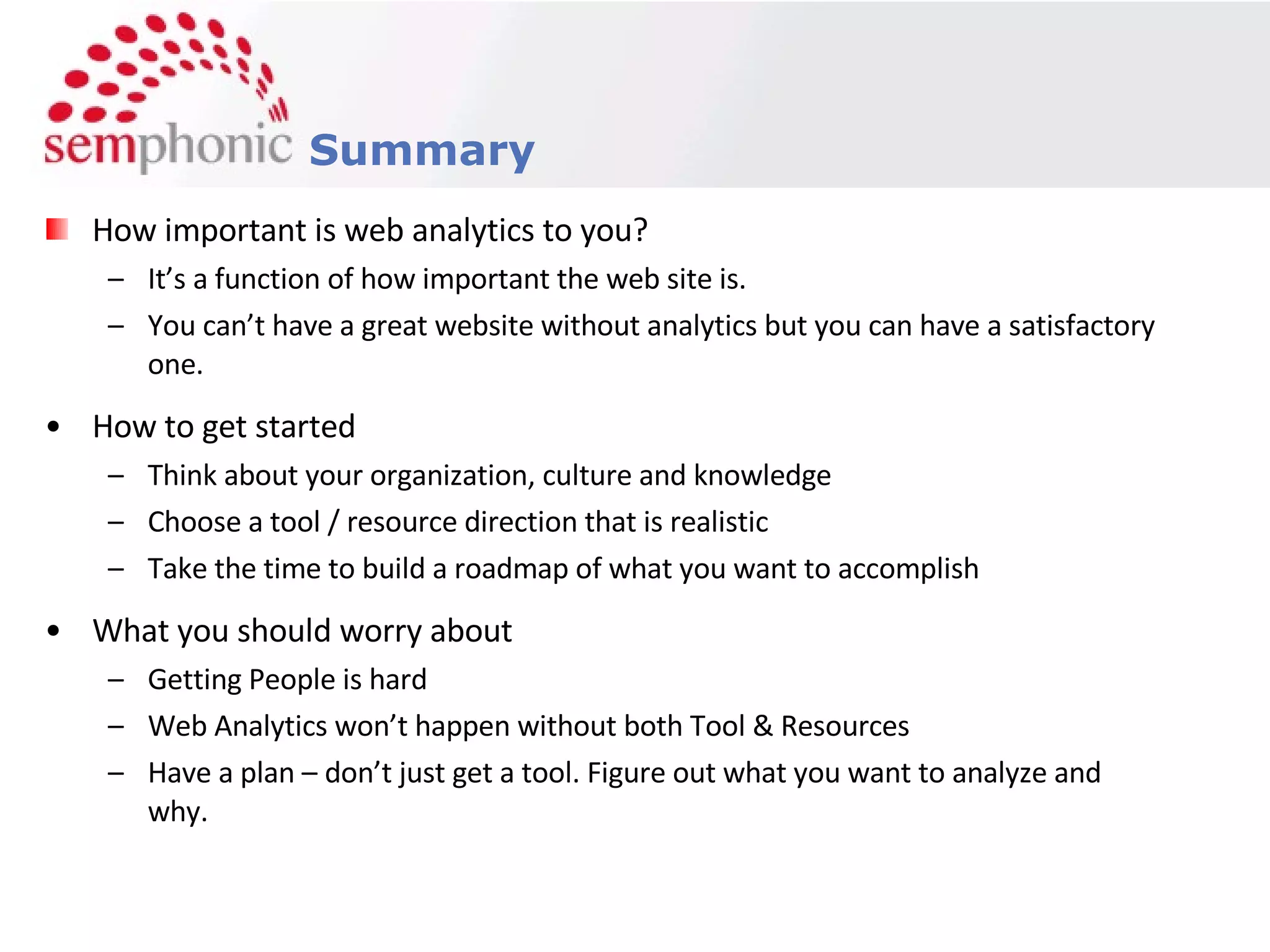 How important is web analytics to you? It’s a function of how important the web site is. You can’t have a great website without analytics but you can have a satisfactory one. How to get started Think about your organization, culture and knowledge Choose a tool / resource direction that is realistic Take the time to build a roadmap of what you want to accomplish What you should worry about Getting People is hard Web Analytics won’t happen without both Tool & Resources Have a plan – don’t just get a tool. Figure out what you want to analyze and why. Summary 