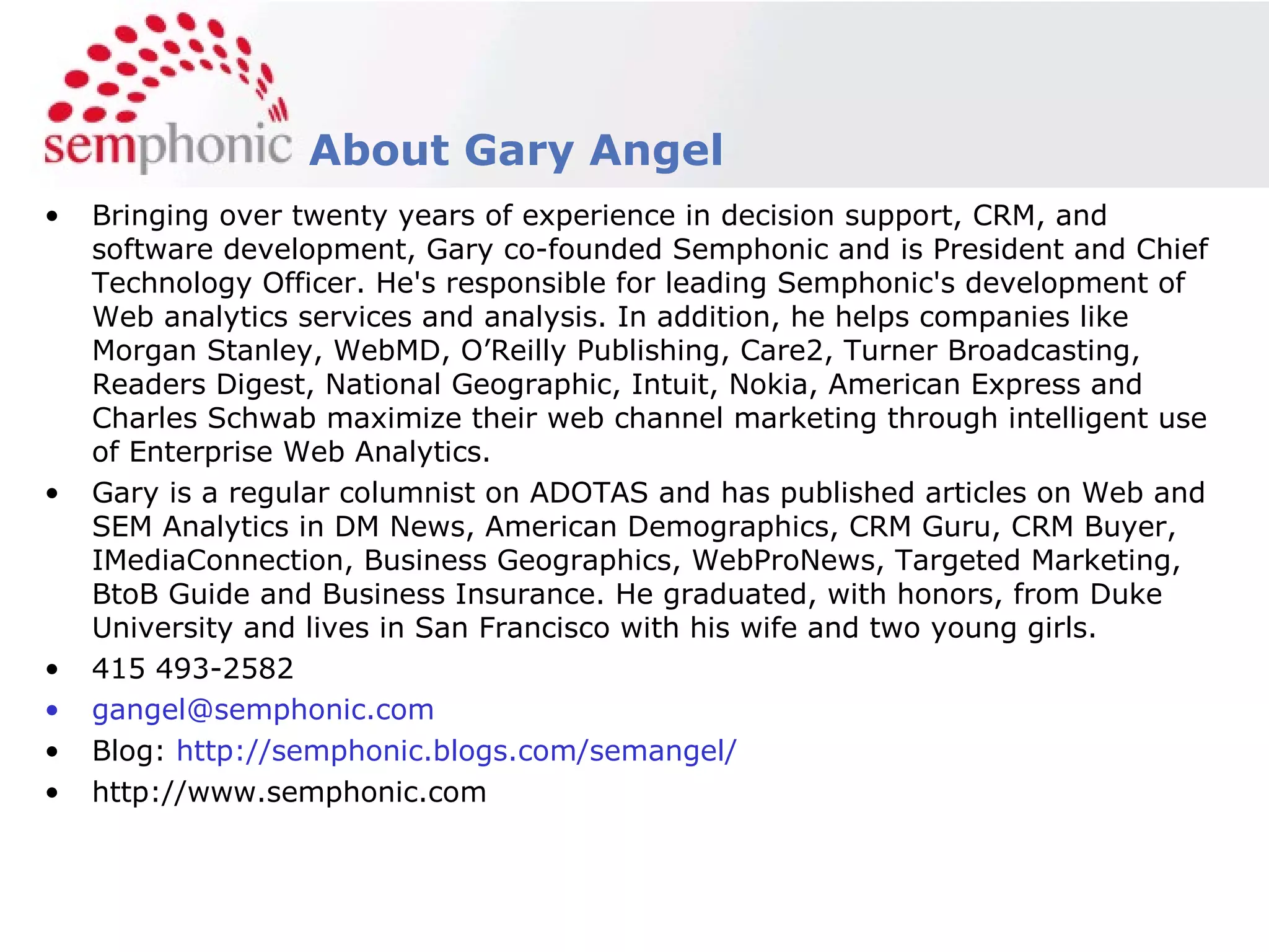Bringing over twenty years of experience in decision support, CRM, and software development, Gary co-founded Semphonic and is President and Chief Technology Officer. He's responsible for leading Semphonic's development of Web analytics services and analysis. In addition, he helps companies like Morgan Stanley, WebMD, O’Reilly Publishing, Care2, Turner Broadcasting, Readers Digest, National Geographic, Intuit, Nokia, American Express and Charles Schwab maximize their web channel marketing through intelligent use of Enterprise Web Analytics. Gary is a regular columnist on ADOTAS and has published articles on Web and SEM Analytics in DM News, American Demographics, CRM Guru, CRM Buyer, IMediaConnection, Business Geographics, WebProNews, Targeted Marketing, BtoB Guide and Business Insurance. He graduated, with honors, from Duke University and lives in San Francisco with his wife and two young girls. 415 493-2582 [email_address] Blog:  http://semphonic.blogs.com/semangel/ http://www.semphonic.com About Gary Angel 