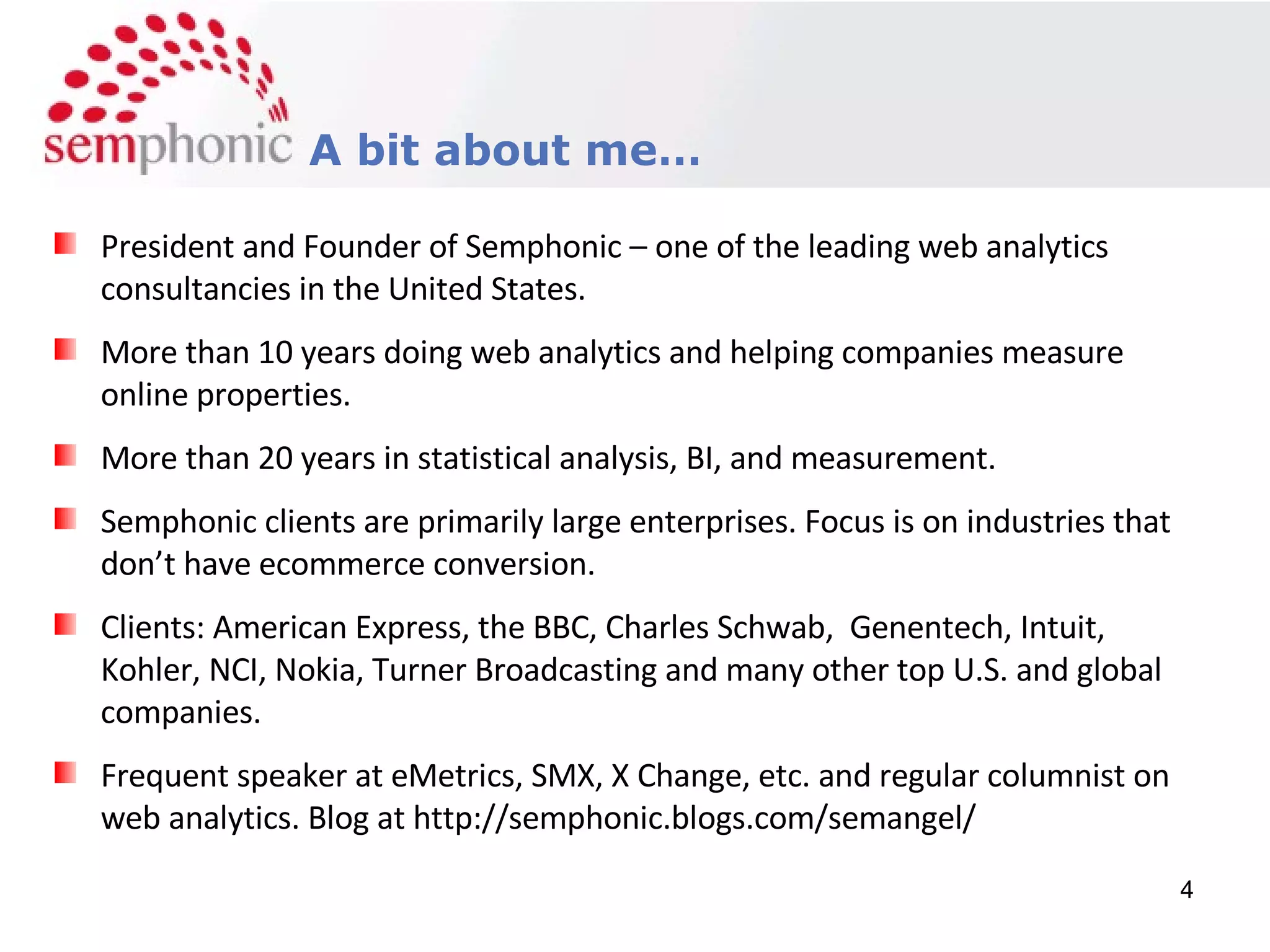 Course Description A bit about me… President and Founder of Semphonic – one of the leading web analytics consultancies in the United States. More than 10 years doing web analytics and helping companies measure online properties. More than 20 years in statistical analysis, BI, and measurement. Semphonic clients are primarily large enterprises. Focus is on industries that don’t have ecommerce conversion. Clients: American Express, the BBC, Charles Schwab,  Genentech, Intuit, Kohler, NCI, Nokia, Turner Broadcasting and many other top U.S. and global companies. Frequent speaker at eMetrics, SMX, X Change, etc. and regular columnist on web analytics. Blog at http://semphonic.blogs.com/semangel/ 