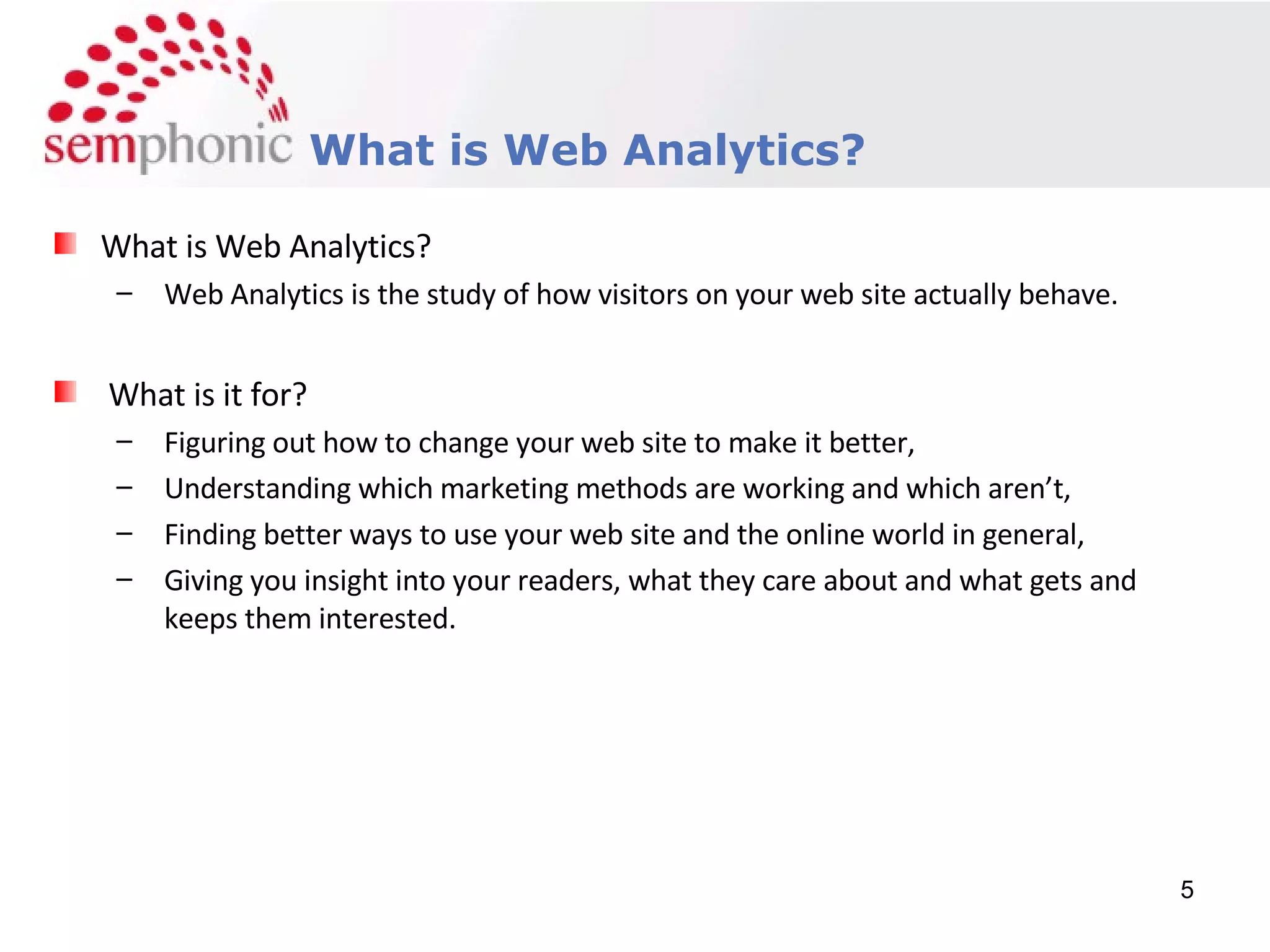 Course Description What is Web Analytics? What is Web Analytics? Web Analytics is the study of how visitors on your web site actually behave. What is it for? Figuring out how to change your web site to make it better, Understanding which marketing methods are working and which aren’t, Finding better ways to use your web site and the online world in general, Giving you insight into your readers, what they care about and what gets and keeps them interested. 