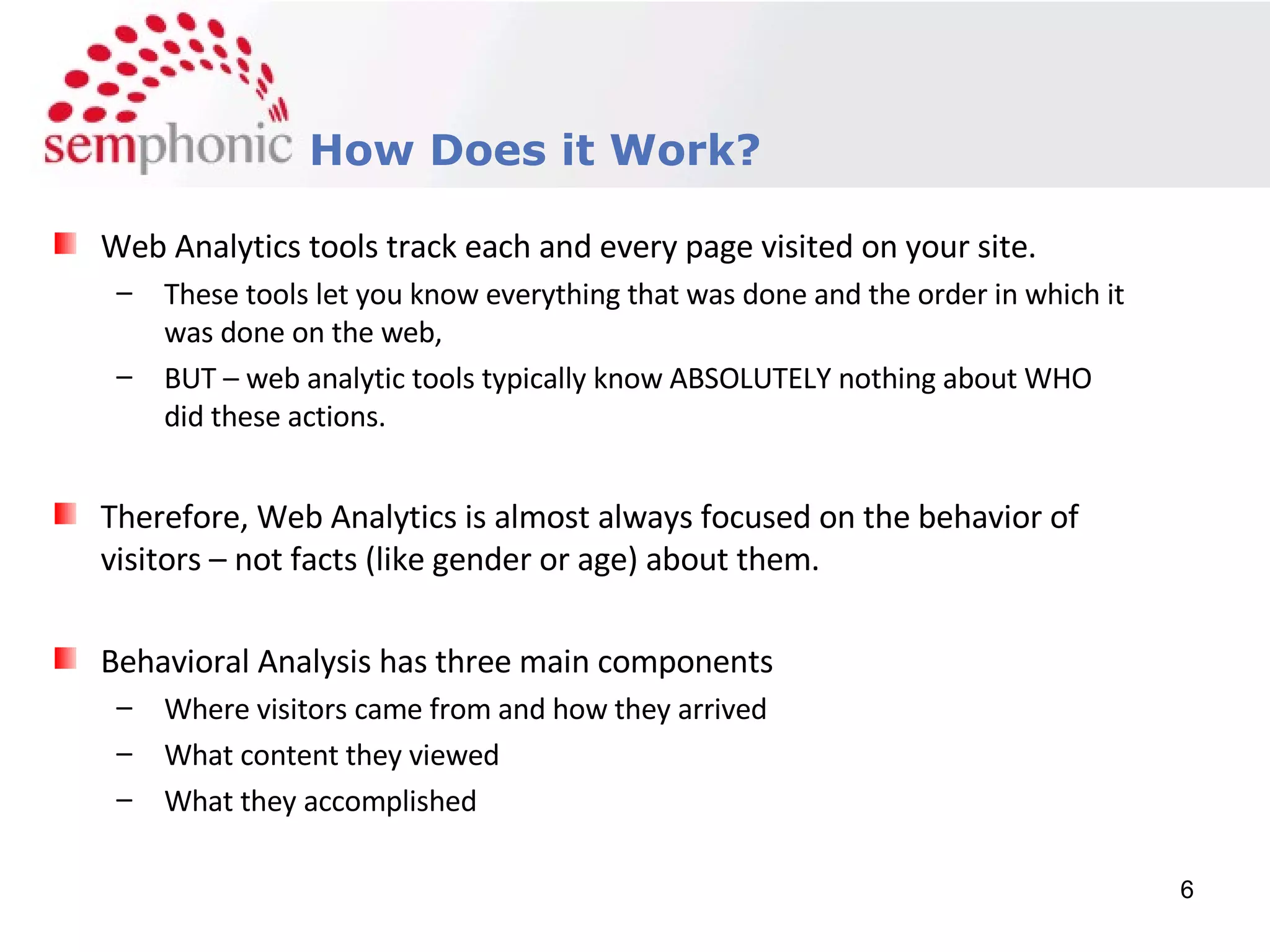Course Description How Does it Work? Web Analytics tools track each and every page visited on your site.  These tools let you know everything that was done and the order in which it was done on the web, BUT – web analytic tools typically know ABSOLUTELY nothing about WHO did these actions. Therefore, Web Analytics is almost always focused on the behavior of visitors – not facts (like gender or age) about them. Behavioral Analysis has three main components Where visitors came from and how they arrived What content they viewed What they accomplished 