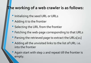 The working of a web crawler is as follows:
• Initializing the seed URL or URLs
• Adding it to the frontier
• Selecting the URL from the frontier
• Fetching the web-page corresponding to that URLs
• Parsing the retrieved page to extract the URLs[21]
• Adding all the unvisited links to the list of URL i.e.
into the frontier
• Again start with step 2 and repeat till the frontier is
empty.
 