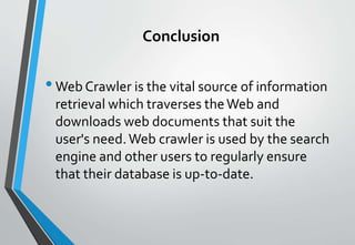 Conclusion
•Web Crawler is the vital source of information
retrieval which traverses theWeb and
downloads web documents that suit the
user's need.Web crawler is used by the search
engine and other users to regularly ensure
that their database is up-to-date.
 