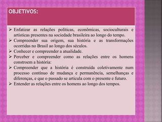 OBJETIVOS:
 Enfatizar as relações políticas, econômicas, socioculturais e
artísticas presentes na sociedade brasileira ao longo do tempo.
 Compreender sua origem, sua história e as transformações
ocorridas no Brasil ao longo dos séculos.
 Conhecer e compreender a atualidade.
 Perceber e compreender como as relações entre os homens
constroem a história:
 Compreender que a história é construída coletivamente num
processo contínuo de mudança e permanência, semelhanças e
diferenças, e que o passado se articula com o presente e futuro.
 Entender as relações entre os homens ao longo dos tempos.
 